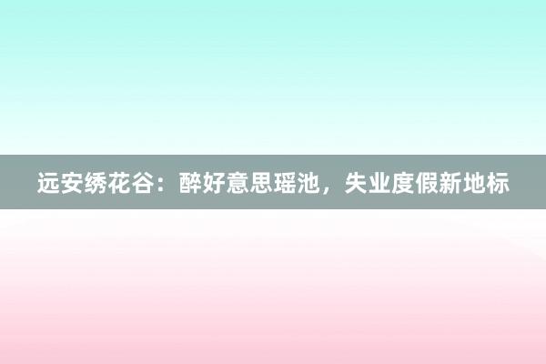远安绣花谷：醉好意思瑶池，失业度假新地标
